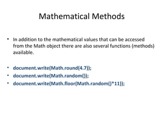 Mathematical Methods

• In addition to the mathematical values that can be accessed
  from the Math object there are also several functions (methods)
  available.

• document.write(Math.round(4.7));
• document.write(Math.random());
• document.write(Math.floor(Math.random()*11));
 
