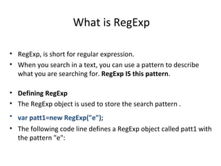 What is RegExp

• RegExp, is short for regular expression.
• When you search in a text, you can use a pattern to describe
  what you are searching for. RegExp IS this pattern.

• Defining RegExp
• The RegExp object is used to store the search pattern .
• var patt1=new RegExp("e");
• The following code line defines a RegExp object called patt1 with
  the pattern "e":
 