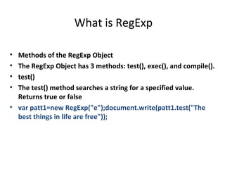 What is RegExp

• Methods of the RegExp Object
• The RegExp Object has 3 methods: test(), exec(), and compile().
• test()
• The test() method searches a string for a specified value.
  Returns true or false
• var patt1=new RegExp("e");document.write(patt1.test("The
  best things in life are free"));
 