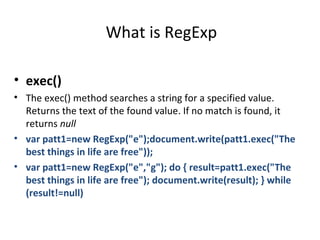What is RegExp

• exec()
• The exec() method searches a string for a specified value.
  Returns the text of the found value. If no match is found, it
  returns null
• var patt1=new RegExp("e");document.write(patt1.exec("The
  best things in life are free"));
• var patt1=new RegExp("e","g"); do { result=patt1.exec("The
  best things in life are free"); document.write(result); } while
  (result!=null)
 
