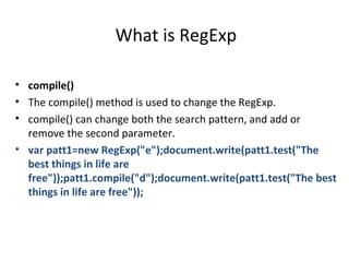 What is RegExp

• compile()
• The compile() method is used to change the RegExp.
• compile() can change both the search pattern, and add or
  remove the second parameter.
• var patt1=new RegExp("e");document.write(patt1.test("The
  best things in life are
  free"));patt1.compile("d");document.write(patt1.test("The best
  things in life are free"));
 