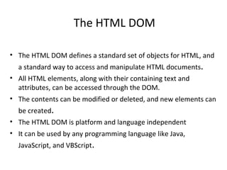 The HTML DOM

• The HTML DOM defines a standard set of objects for HTML, and
  a standard way to access and manipulate HTML documents.
• All HTML elements, along with their containing text and
  attributes, can be accessed through the DOM.
• The contents can be modified or deleted, and new elements can
  be created.
• The HTML DOM is platform and language independent
• It can be used by any programming language like Java,
  JavaScript, and VBScript.
 