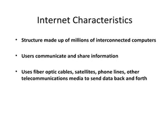 Internet Characteristics
• Structure made up of millions of interconnected computers

• Users communicate and share information

• Uses fiber optic cables, satellites, phone lines, other
  telecommunications media to send data back and forth
 