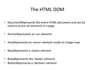 The HTML DOM

• DocumentRepresents the entire HTML document and can be
  used to access all elements in a page.

• AnchorRepresents an <a> element.

• AreaRepresents an <area> element inside an image-map

• BaseRepresents a <base> element

• BodyRepresents the <body> element
• ButtonRepresents a <button> element
 