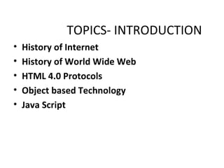 TOPICS- INTRODUCTION
•   History of Internet
•   History of World Wide Web
•   HTML 4.0 Protocols
•   Object based Technology
•   Java Script
 