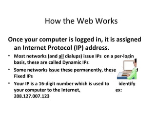 How the Web Works

Once your computer is logged in, it is assigned
 an Internet Protocol (IP) address.
• Most networks (and all dialups) issue IPs on a per-login
  basis, these are called Dynamic IPs
• Some networks issue these permanently, these are called
  Fixed IPs
• Your IP is a 16-digit number which is used to    identify
  your computer to the Internet,                 ex:
  208.127.007.123
 