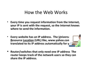 How the Web Works
• Every time you request information from the Internet,
  your IP is sent with the request, so the Internet knows
  where to send the information.

• Every website has an IP address. The Universal
  Resource Location (URL) like, www.yahoo.com is
  translated to its IP address automatically for you.

 Router/switches that only need one IP address The
  router keeps track of the network users so they can
  share the IP address.
 