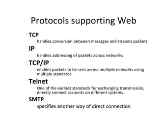 Protocols supporting Web
 TCP
    handles conversion between messages and streams packets
 IP
    handles addressing of packets across networks
 TCP/IP
    enables packets to be sent across multiple networks using
     multiple standards
 Telnet
    One of the earliest standards for exchanging transmission,
     directly connect accounts on different systems.
 SMTP
    specifies another way of direct connection
 