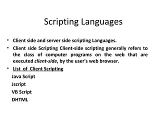 Scripting Languages
• Client side and server side scripting Languages.
• Client side Scripting Client-side scripting generally refers to
   the class of computer programs on the web that are
   executed client-side, by the user's web browser.
• List of Client Scripting
  Java Script
  Jscript
  VB Script
  DHTML
 