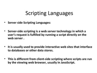 Scripting Languages
• Server side Scripting Languages:

• Server-side scripting is a web server technology in which a
  user's request is fulfilled by running a script directly on the
  web server .

• It is usually used to provide interactive web sites that interface
  to databases or other data stores.

• This is different from client-side scripting where scripts are run
  by the viewing web browser, usually in JavaScript.
 