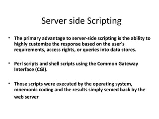 Server side Scripting
• The primary advantage to server-side scripting is the ability to
  highly customize the response based on the user's
  requirements, access rights, or queries into data stores.

• Perl scripts and shell scripts using the Common Gateway
  Interface (CGI).

• Those scripts were executed by the operating system,
  mnemonic coding and the results simply served back by the
  web server
 