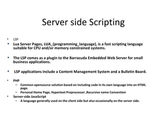 Server side Scripting
•   LSP
 Lua Server Pages, LUA_(programming_language), is a fast scripting language
  suitable for CPU and/or memory constrained systems.

 The LSP comes as a plugin to the Barracuda Embedded Web Server for small
  business applications.

   LSP applications include a Content Management System and a Bulletin Board.

•   PHP
     – Common opensource solution based on including code in its own language into an HTML
       page.
     – Personal Home Page, Hypertext Preprocessor ,Recursive name Convention
•   Server-side JavaScript
     – A language generally used on the client side but also occasionally on the server side.
 
