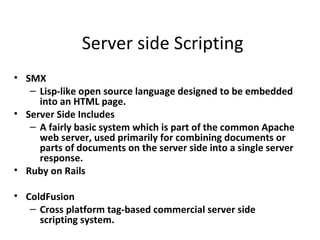 Server side Scripting
• SMX
   – Lisp-like open source language designed to be embedded
     into an HTML page.
• Server Side Includes
   – A fairly basic system which is part of the common Apache
     web server, used primarily for combining documents or
     parts of documents on the server side into a single server
     response.
• Ruby on Rails

• ColdFusion
   – Cross platform tag-based commercial server side
     scripting system.
 