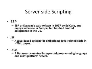 Server side Scripting
• ESP
   – ESP or Escapade was written in 1997 by Ed Carp, and
     enjoys wide use in Europe, but has had limited
     acceptance in the US.

• JSP
   – A Java-based system for embedding Java-related code in
      HTML pages.

• Lasso
   – A Datasource neutral interpreted programming language
     and cross platform server.
 