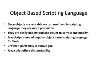 Object Based Scripting Language
• Since objects are reusable we can use them in scripting
  language they are more productive
• They are easily understood and easier to correct and modify.
• Java Script is one of popular object based scripting language
  for Web.
• Browser portability is elusive goal
• Java script offers this portability
 