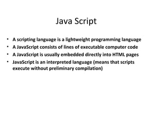 Java Script
•   A scripting language is a lightweight programming language
•   A JavaScript consists of lines of executable computer code
•   A JavaScript is usually embedded directly into HTML pages
•   JavaScript is an interpreted language (means that scripts
    execute without preliminary compilation)
 