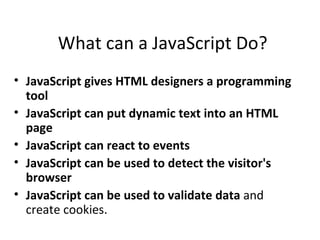 What can a JavaScript Do?
• JavaScript gives HTML designers a programming
  tool
• JavaScript can put dynamic text into an HTML
  page
• JavaScript can react to events
• JavaScript can be used to detect the visitor's
  browser
• JavaScript can be used to validate data and
  create cookies.
 