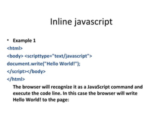 Inline javascript
• Example 1
<html>
<body> <scripttype="text/javascript">
document.write("Hello World!");
</script></body>
</html>
  The browser will recognize it as a JavaScript command and
  execute the code line. In this case the browser will write
  Hello World! to the page:
 