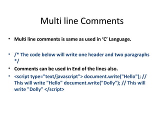Multi line Comments
• Multi line comments is same as used in ‘C’ Language.

• /* The code below will write one header and two paragraphs
  */
• Comments can be used in End of the lines also.
• <script type="text/javascript"> document.write("Hello"); //
  This will write "Hello" document.write("Dolly"); // This will
  write "Dolly" </script>
 