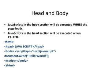 Head and Body
• JavaScripts in the body section will be executed WHILE the
  page loads.
• JavaScripts in the head section will be executed when
  CALLED.
<html>
<head> JAVA SCRIPT </head>
<body> <scripttype="text/javascript">
document.write("Hello World!");
</script></body>
</html>
 