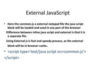 External JavaScript
• Here the common.js a external notepad file the java script
  block will be loaded and used in any part of the browser
 Difference between inline java script and external is that it is
  a separate file.
 Using External js is fast and speedy process, as the external
  block will be in browser cache.
• <script type=‘text/java script src=common.js’>
</script>
 
