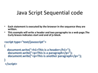 Java Script Sequential code

•   Each statement is executed by the browser in the sequence they are
    written.
•   This example will write a header and two paragraphs to a web page.The
    Curly braces indicates start and end of js block.

<script type="text/javascript">
{
  document.write("<h1>This is a header</h1>");
   document.write("<p>This is a paragraph</p>");
   document.write("<p>This is another paragraph</p>");
}
 </script>
 