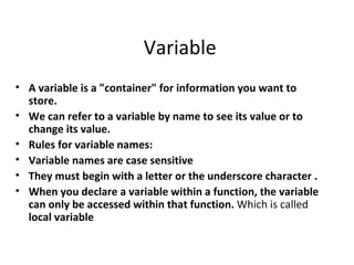 Variable
• A variable is a "container" for information you want to
  store.
• We can refer to a variable by name to see its value or to
  change its value.
• Rules for variable names:
• Variable names are case sensitive
• They must begin with a letter or the underscore character .
• When you declare a variable within a function, the variable
  can only be accessed within that function. Which is called
  local variable
 