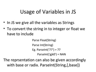 Usage of Variables in JS
• In JS we give all the variables as Strings
• To convert the string in to integer or float we
  have to include
                 Parse Float(String)
                 Parse Int(String)
                 Eg. ParseInt(‘77’) = 77
                     ParseInt(‘gjk0’) = NAN
The reprsentation can also be given accordingly
  with base or radix. ParseInt(String,[,base])
 