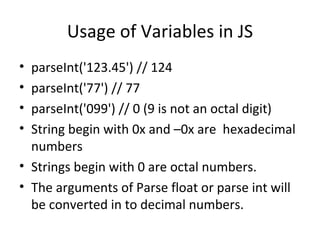 Usage of Variables in JS
• parseInt('123.45') // 124
• parseInt('77') // 77
• parseInt('099') // 0 (9 is not an octal digit)
• String begin with 0x and –0x are hexadecimal
  numbers
• Strings begin with 0 are octal numbers.
• The arguments of Parse float or parse int will
  be converted in to decimal numbers.
 