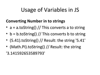 Usage of Variables in JS
Converting Number in to strings
• a = a.toString() // This converts a to string
• b = b.toString() // This converts b to string
• (5.41).toString() // Result: the string '5.41'
• (Math.PI).toString() // Result: the string
'3.141592653589793'
 