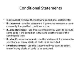 Conditional Statements

• In JavaScript we have the following conditional statements:
• if statement - use this statement if you want to execute some
  code only if a specified condition is true
• if...else statement - use this statement if you want to execute
  some code if the condition is true and another code if the
  condition is false
• if...else if....else statement - use this statement if you want to
  select one of many blocks of code to be executed
• switch statement - use this statement if you want to select
  one of many blocks of code to be executed
 