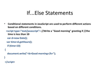 If...Else Statements
•     Conditional statements in JavaScript are used to perform different actions
      based on different conditions.
    <script type="text/javascript"> //Write a "Good morning" greeting if //the
      time is less than 10
     var d=new Date();
    var time=d.getHours();
     if (time<10)
{
     document.write("<b>Good morning</b>");
}
</script>
 