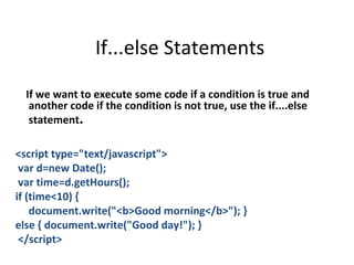 If...else Statements

  If we want to execute some code if a condition is true and
   another code if the condition is not true, use the if....else
   statement.

<script type="text/javascript">
 var d=new Date();
 var time=d.getHours();
if (time<10) {
    document.write("<b>Good morning</b>"); }
else { document.write("Good day!"); }
 </script>
 