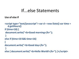 If...else Statements
Use of else if

<script type="text/javascript"> var d = new Date() var time =
    d.getHours()
if (time<10) {
 document.write("<b>Good morning</b>");
 }
else if (time>10 && time<16)
{
document.write("<b>Good day</b>");
 }
else { document.write("<b>Hello World!</b>"); }</script>
 