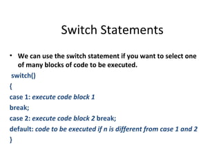 Switch Statements
• We can use the switch statement if you want to select one
   of many blocks of code to be executed.
 switch()
{
case 1: execute code block 1
break;
case 2: execute code block 2 break;
default: code to be executed if n is different from case 1 and 2
}
 