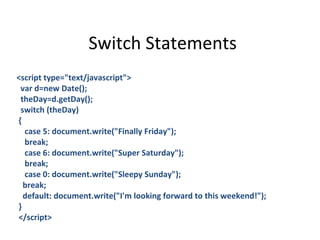 Switch Statements
<script type="text/javascript">
 var d=new Date();
 theDay=d.getDay();
 switch (theDay)
{
  case 5: document.write("Finally Friday");
  break;
  case 6: document.write("Super Saturday");
  break;
  case 0: document.write("Sleepy Sunday");
  break;
  default: document.write("I'm looking forward to this weekend!");
}
</script>
 