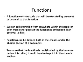 Functions
• A function contains code that will be executed by an event
  or by a call to that function.

• We can call a function from anywhere within the page (or
  even from other pages if the function is embedded in an
  external .js file).

• Functions can be defined both in the <head> and in the
  <body> section of a document.

• To assure that the function is read/loaded by the browser
  before it is called, it could be wise to put it in the <head>
  section.
 