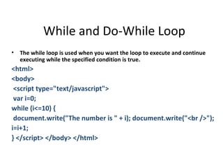 While and Do-While Loop
•   The while loop is used when you want the loop to execute and continue
    executing while the specified condition is true.
<html>
<body>
 <script type="text/javascript">
 var i=0;
while (i<=10) {
 document.write("The number is " + i); document.write("<br />");
i=i+1;
} </script> </body> </html>
 