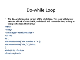 Do-while Loop
•  The do...while loop is a variant of the while loop. This loop will always
   execute a block of code ONCE, and then it will repeat the loop as long as
   the specified condition is true
<html>
<body>
<script type="text/javascript">
var i=0;
do {
document.write("The number is " + i);
document.write("<br />"); i=i+1;
}
while (i<0); </script>
</body> </html>
 