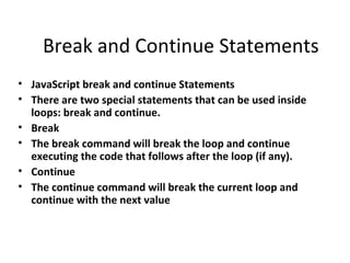 Break and Continue Statements
• JavaScript break and continue Statements
• There are two special statements that can be used inside
  loops: break and continue.
• Break
• The break command will break the loop and continue
  executing the code that follows after the loop (if any).
• Continue
• The continue command will break the current loop and
  continue with the next value
 