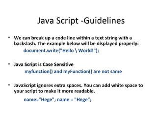 Java Script -Guidelines
• We can break up a code line within a text string with a
  backslash. The example below will be displayed properly:
      document.write("Hello  World!");

• Java Script is Case Sensitive
       myfunction() and myFunction() are not same

• JavaScript ignores extra spaces. You can add white space to
  your script to make it more readable.
       name="Hege"; name = "Hege";
 