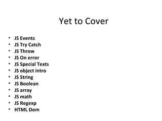 Yet to Cover
•   JS Events
•   JS Try Catch
•   JS Throw
•   JS On error
•   JS Special Texts
•   JS object intro
•   JS String
•   JS Boolean
•   JS array
•   JS math
•   JS Regexp
•   HTML Dom
 