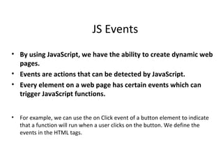 JS Events
• By using JavaScript, we have the ability to create dynamic web
  pages.
• Events are actions that can be detected by JavaScript.
• Every element on a web page has certain events which can
  trigger JavaScript functions.


•   For example, we can use the on Click event of a button element to indicate
    that a function will run when a user clicks on the button. We define the
    events in the HTML tags.
 