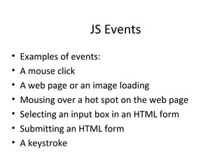JS Events
•   Examples of events:
•   A mouse click
•   A web page or an image loading
•   Mousing over a hot spot on the web page
•   Selecting an input box in an HTML form
•   Submitting an HTML form
•   A keystroke
 