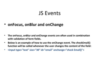 JS Events
• onFocus, onBlur and onChange

•   The onFocus, onBlur and onChange events are often used in combination
    with validation of form fields.
•   Below is an example of how to use the onChange event. The checkEmail()
    function will be called whenever the user changes the content of the field:
•   <input type="text" size="30" id="email" onchange="check Email()">
 