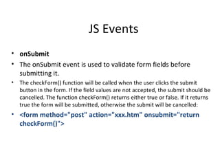 JS Events
• onSubmit
• The onSubmit event is used to validate form fields before
  submitting it.
•   The checkForm() function will be called when the user clicks the submit
    button in the form. If the field values are not accepted, the submit should be
    cancelled. The function checkForm() returns either true or false. If it returns
    true the form will be submitted, otherwise the submit will be cancelled:
• <form method="post" action="xxx.htm" onsubmit="return
  checkForm()">
 