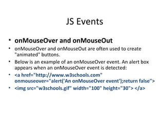 JS Events
• onMouseOver and onMouseOut
• onMouseOver and onMouseOut are often used to create
  "animated" buttons.
• Below is an example of an onMouseOver event. An alert box
  appears when an onMouseOver event is detected:
• <a href="http://www.w3schools.com"
  onmouseover="alert('An onMouseOver event');return false">
• <img src="w3schools.gif" width="100" height="30"> </a>
 
