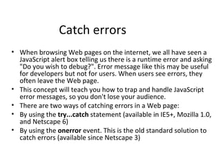 Catch errors
• When browsing Web pages on the internet, we all have seen a
  JavaScript alert box telling us there is a runtime error and asking
  "Do you wish to debug?". Error message like this may be useful
  for developers but not for users. When users see errors, they
  often leave the Web page.
• This concept will teach you how to trap and handle JavaScript
  error messages, so you don't lose your audience.
• There are two ways of catching errors in a Web page:
• By using the try...catch statement (available in IE5+, Mozilla 1.0,
  and Netscape 6)
• By using the onerror event. This is the old standard solution to
  catch errors (available since Netscape 3)
 