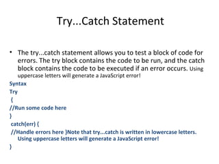 Try...Catch Statement

• The try...catch statement allows you to test a block of code for
  errors. The try block contains the code to be run, and the catch
  block contains the code to be executed if an error occurs. Using
    uppercase letters will generate a JavaScript error!
Syntax
Try
 {
//Run some code here
}
 catch(err) {
 //Handle errors here }Note that try...catch is written in lowercase letters.
    Using uppercase letters will generate a JavaScript error!
}
 