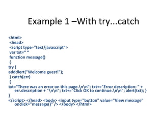 Example 1 –With try...catch
<html>
 <head>
 <script type="text/javascript">
 var txt=“ “
 function message()
 {
try {
adddlert("Welcome guest!");
 } catch(err)
 {
txt="There was an error on this page.nn"; txt+="Error description: " +
    err.description + "nn"; txt+="Click OK to continue.nn"; alert(txt); }
}
</script> </head> <body> <input type="button" value="View message"
    onclick="message()" /> </body> </html>
 